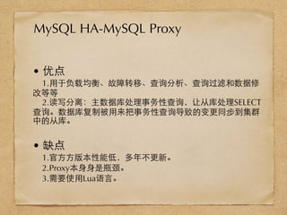 • 优点
1.⽤用于负载均衡、故障转移、查询分析、查询过滤和数据修
改等等
2.读写分离：主数据库处理事务性查询，让从库处理SELECT
查询。数据库复制被⽤用来把事务性查询导致的变更同步到集群
中的从库。
• 缺点
1.官⽅方⽅方版本性能低，多年不更新。
2.Proxy本⾝身⾝身是瓶颈。
3.需要使⽤用Lua语⾔言。
MySQL HA-MySQL Proxy
 