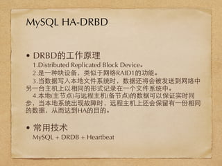 • DRBD的⼯工作原理
1.Distributed Replicated Block Device。
2.是⼀一种块设备，类似于⺴⽹网络RAID1的功能。
3.当数据写⼊入本地⽂文件系统时，数据还将会被发送到⺴⽹网络中
另⼀一台主机上以相同的形式记录在⼀一个⽂文件系统中。
4.本地(主节点)与远程主机(备节点)的数据可以保证实时同
步，当本地系统出现故障时，远程主机上还会保留有⼀一份相同
的数据，从⽽而达到HA的⺫⽬目的。
• 常⽤用技术
MySQL + DRDB + Heartbeat
MySQL HA-DRBD
 