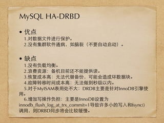 • 优点
1.对数据⽂文件进⾏行保护。
2.没有集群软件通病，如脑裂（不要⾃自动启动）。
• 缺点
1.没有负载均衡。
2.浪费资源：备机⺫⽬目前还不能提供读。
3.恢复成本⾼高：⽆无法代替备份，可能会造成坏数据块。
4.故障转移时间成本⾼高：⽆无法做到秒级以内。
5.对于MyISAM表⽤用处不⼤大：DRDB主要是针对InnoDB引擎使
⽤用。
6.增加写操作负担：主要是InnoDB设置为
innodb_ﬂush_log_at_trx_commit=1导致许多⼩小的写⼊入和fsync()
调⽤用，则DRBD同步将会⽐比较缓慢。
MySQL HA-DRBD
 