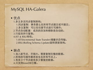 • 优点
1.多主多活同步复制架构。
1.同步复制：事务要么在所有节点提交或不提交。
2.多主复制：可以在任意节点进⾏行写操作。
2.节点⾃自动配置：成员的添加和移除是⾃自动的。
3.⾏行级别并⾏行复制。
4.IST & RSU特性。
1.IST(Incremental State Transfer)增量状态传输。
2.RSU(Rolling Schema Update)旋转更新架构。
• 缺点
1.加⼊入新节点，开销⼤大。需要复制完整的数据。
2.所有的写操作都将发⽣生在所有节点上。
3.有多少个节点就有多少重复的数据。
4.只⽀支持InnoDB引擎。
MySQL HA-Galera
 