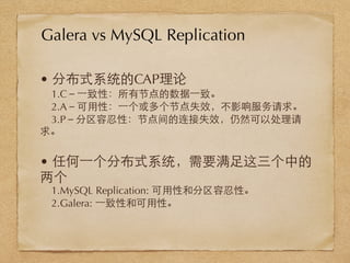 • 分布式系统的CAP理论
1.C－⼀一致性：所有节点的数据⼀一致。
2.A－可⽤用性：⼀一个或多个节点失效，不影响服务请求。
3.P－分区容忍性：节点间的连接失效，仍然可以处理请
求。
• 任何⼀一个分布式系统，需要满⾜足这三个中的
两个
1.MySQL Replication: 可⽤用性和分区容忍性。
2.Galera: ⼀一致性和可⽤用性。
Galera vs MySQL Replication
 