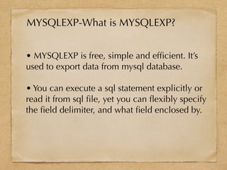 • MYSQLEXP is free, simple and efﬁcient. It’s
used to export data from mysql database.
• You can execute a sql statement explicitly or
read it from sql ﬁle, yet you can ﬂexibly specify
the ﬁeld delimiter, and what ﬁeld enclosed by.
MYSQLEXP-What is MYSQLEXP?
 