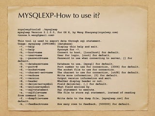 royalwzy@tools$ ./mysqlexp
mysqlexp Version 2.1.0.0, for OS X, by Wang Zhaoyang(royalwzy.com)
<sonne.k.wang@gmail.com>
This tool is used to export data through sql statement.
Usage: mysqlexp [OPTIONS] [database]
-?, --help Display this help and exit.
-I, --help Synonym for -?.
-h, --host=name Connect to host, [localhost] for default.
-u, --user=name User for login, [root] for defualt.
-p, --password=name Password to use when connecting to server, [] for
default.
-D, --database=name Database to use, [mysql] for default.
-P, --port=# Port number to use for connection, [3306] for default.
-S, --socket=name The socket file to use for connection.
-c, --charset-set=name The charset to use for connection, [utf8] for default.
-v, --verbose Write more information, [0] for default.
-V, --version Output version information and exit.
-H, --header Whether display header or not.
-d, --delimiter=symbol Field delimiter, [,] for default.
-E, --enclose=symbol What field enclose by.
-e, --sql=statement Sql statement to execute.
-s, --sqlfile=name The file to store sql statement, instead of reading
from command line.
-f, --dumpfile=name Write data to the dump file, [mysqlexp.csv] for
default.
-b, --feedback=nums How many rows to feedback, [500000] for default.
MYSQLEXP-How to use it?
 