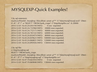 1.by sql statement:
royalwzy@tools$ ./mysqlexp -hlocalhost -uroot -p*** -S "/data/mysql/mysql.sock" -Dtest -
H -d"," -E""" -e "SELECT * FROM bank_cnaps" -f "/tmp/dumpfile.csv" -b 20000
2014-12-01 16:43:24.693194 INFO: 0 row exported.
2014-12-01 16:43:24.722960 INFO: 20000 rows exported.
2014-12-01 16:43:24.752173 INFO: 40000 rows exported.
2014-12-01 16:43:24.781532 INFO: 60000 rows exported.
2014-12-01 16:43:24.810474 INFO: 80000 rows exported.
2014-12-01 16:43:24.839623 INFO: 100000 rows exported.
2014-12-01 16:43:24.868831 INFO: 120000 rows exported.
2014-12-01 16:43:24.895926 INFO: 138444 rows exported.
2.by sql file:
vi /tmp/mysqlexp.sql
SELECT * FROM bank_cnaps
royalwzy@tools$ ./mysqlexp -hlocalhost -uroot -p*** -S "/data/mysql/mysql.sock" -Dtest -
H -d"," -E""" -s "/tmp/mysqlexp.sql" -f "/tmp/dumpfile.csv"
2014-12-01 16:47:19.663454 INFO: 0 row exported.
2014-12-01 16:47:19.869040 INFO: 138444 rows exported.
MYSQLEXP-Quick Examples!
 