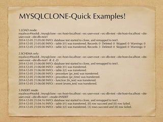 MYSQLCLONE-Quick Examples!
1.LOAD mode:
royalwzy@tools$ ./mysqlclone --src-host=localhost --src-user=root --src-db=test --dst-host=localhost --dst-
user=root --dst-db=test1
2014-12-05 21:05:00 INFO: database test started to clone, and remapped to test1.
2014-12-05 21:05:00 INFO: - table [t1] was transferred, Records: 0 Deleted: 0 Skipped: 0 Warnings: 0
2014-12-05 21:05:00 INFO: - table [t2] was transferred, Records: 3 Deleted: 0 Skipped: 0 Warnings: 0
2.SCHEMA only:
royalwzy@tools$ ./mysqlclone --src-host=localhost --src-user=root --src-db=test --dst-host=localhost --dst-
user=root --dst-db=test1 -R -E -D
2014-12-05 21:06:08 INFO: database test started to clone, and remapped to test1.
2014-12-05 21:06:08 INFO: - table [t1] was transferred.
2014-12-05 21:06:08 INFO: - table [t2] was transferred.
2014-12-05 21:06:08 INFO: - procedure [pr_test] was transferred.
2014-12-05 21:06:08 INFO: - procedure [pr_time] was transferred.
2014-12-05 21:06:08 INFO: - function [fn_test] was transferred.
2014-12-05 21:06:08 INFO: - event [event_test] was transferred.
3.INSERT mode:
royalwzy@tools$ ./mysqlclone --src-host=localhost --src-user=root --src-db=test --dst-host=localhost --dst-
user=root --dst-db=test1 --mode=INSERT
2014-12-05 21:04:16 INFO: database test started to clone, and remapped to test1.
2014-12-05 21:04:16 INFO: - table [t1] was transferred, [0] row succeed and [0] row failed.
2014-12-05 21:04:16 INFO: - table [t2] was transferred, [3] rows succeed and [0] row failed.
 