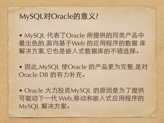 • MySQL 代表了Oracle 所提供的同类产品中
最出⾊色的,⾯面向基于Web 的应⽤用程序的数据 库
解决⽅方案,它也是嵌⼊入式数据库的不错选择。
• 因此,MySQL 使Oracle 的产品更为完整,是对
Oracle DB 的有⼒力补充。
• Oracle ⼤大⼒力投资MySQL 的原因是为了提供
可驱动下⼀一代 Web,移动和嵌⼊入式应⽤用程序的
MySQL 解决⽅方案。
MySQL对Oracle的意义?
 