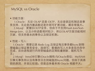 • 功能⽅方⾯面：
1.Oracle：⽆无论 OLAP 还是 OLTP，⽆无论是锁定机制还是事
务⽀支持，⽆无论是内置函数还是外部可扩展功能，都⾮非常强⼤大。
2.Mysql：更擅⻓长OLTP业务，但由于不⽀支持Hash Join/Sort-
Merge Join，以及分析函数相对较少，所以OLAP⽅方⾯面功能相对
⽋欠缺，但⽀支持基本的事务以及锁定机制。
• 性能－写⼊入：
1.Oracle：需要记录 Redo Log 且保证每次事务都fsync到物
理磁盘以保证事务安全，连续写；数据的写⼊入⼤大多是在内存中
完成，后台进程进⾏行内存到磁盘的定期批量刷新，随机写为
主。
2.Mysql：InnoDB引擎(Oracle拥有)与Oracle类似；MyISAM
引擎⽆无事务所以没有事务⽇日志到磁盘的fsync问题，但由于其表
锁的原因，并发⽐比较弱。但是总体看来和 Oracle 相差不⼤大。
MySQL vs Oracle
 