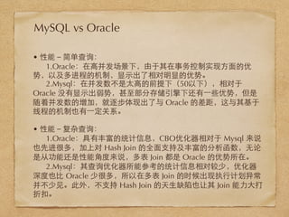 • 性能－简单查询：
1.Oracle：在⾼高并发场景下，由于其在事务控制实现⽅方⾯面的优
势，以及多进程的机制，显⽰示出了相对明显的优势。
2.Mysql：在并发数不是太⾼高的前提下（50以下），相对于
Oracle 没有显⽰示出弱势，甚⾄至部分存储引擎下还有⼀一些优势，但是
随着并发数的增加，就逐步体现出了与 Oracle 的差距，这与其基于
线程的机制也有⼀一定关系。
• 性能－复杂查询：
1.Oracle：具有丰富的统计信息，CBO优化器相对于 Mysql 来说
也先进很多，加上对 Hash Join 的全⾯面⽀支持及丰富的分析函数，⽆无论
是从功能还是性能⾓角度来说，多表 Join 都是 Oracle 的优势所在。
2.Mysql：其查询优化器所能参考的统计信息相对较少，优化器
深度也⽐比 Oracle 少很多，所以在多表 Join 的时候出现执⾏行计划异常
并不少⻅见。此外，不⽀支持 Hash Join 的天⽣生缺陷也让其 Join 能⼒力⼤大打
折扣。
MySQL vs Oracle
 