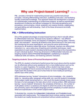 Why use Project-based Learning? PBL-FAQ
PBL provides a format for implementing several very powerful instructional
principles, including differentiating instruction, scaffolding instruction, and facilitating
socially constructed knowledge. This approach fosters the development in students
of a sophisticated understanding of content-area subjects, as well as sophisticated
development of effective and efficient strategies for informational-gathering and
processing, communicating, critical, analytical, and creative thinking, collaborating,
and goal setting and self-evaluating. Each of the these dimensions are briefly
explored below.
PBL = Differentiating Instruction
One of the greatest advantages of project-based learning is that it naturally allows
for differentiated instruction. Because every student is different -- has different
background knowledge, forms and degrees of intelligence, learning styles, interests,
goals, and motivation -- teaching all students at the same level and in the same way
and maintaining the same expectations, and using the same reinforcement
structures for all students makes little sense. Conversely, teachers can differentiate
instruction (i.e., use a wide array of teaching and motivation techniques, match
expectations to each student’s developmental levels) according to the characteristics
of each individual student. Three key dimensions of differentiated instruction are
targeting students Zone of Proximal Development, capiltalizing on students’
intellectual skills and talents, and fostering authentic motivation.
Targeting students’ Zones of Proximal Development (ZPD)
The ZPD of a student is that level of performance that is just above what the student
can do effectively without some assistance from a more skilled person such as the
teacher or a peer (Vygotsky). For example, while a student may have a basic
working knowledge of how to access the Internet, a more knowledgeable student
might coach this student in the use of a few tricks for more readily pin-pointing a
specific topic while surfing.
ZPD addresses two key “student” dimensions of prior knowledge -- the student’s
skills (i.e., decoding skills, paragraph writing skills, etc.) and the student’s knowledge
of the subject matter being learned (i.e., how much the student already knows about
the topic of a text passage or the topic about which is being written). ZBD addresses
two key “ source material” dimensions: the complexity of format (i.e., the number of
multi-syllabic words in a sentence and degree to which the words in the sentence
are commonly used in the English language) and the complexity of content (level of
detail and sophistication of the content subject-matter).
To illustrate this, consider the Independent, Instructional, and Frustration levels
associated with reading tasks. The Independent level involves reading material that
the student can readily decode and comprehend without outside assistance.
 