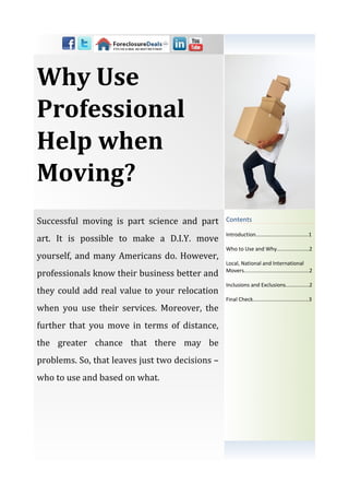 Why Use
Professional
Help when
Moving?
Successful moving is part science and part       Contents

                                                 Introduction…………...................…...1
art. It is possible to make a D.I.Y. move
                                                 Who to Use and Why......................2
yourself, and many Americans do. However,
                                                 Local, National and International
professionals know their business better and     Movers............................................2

                                                 Inclusions and Exclusions................2
they could add real value to your relocation
                                                 Final Check............................….......3
when you use their services. Moreover, the
further that you move in terms of distance,
the greater chance that there may be
problems. So, that leaves just two decisions –
who to use and based on what.
 