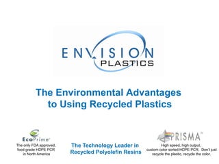 The Technology Leader in  Recycled Polyolefin Resins The only FDA approved,  food grade HDPE PCR  in North America High speed, high output,  custom color sorted HDPE PCR.  Don’t just recycle the plastic, recycle the color. The Environmental Advantages  to Using Recycled Plastics 
