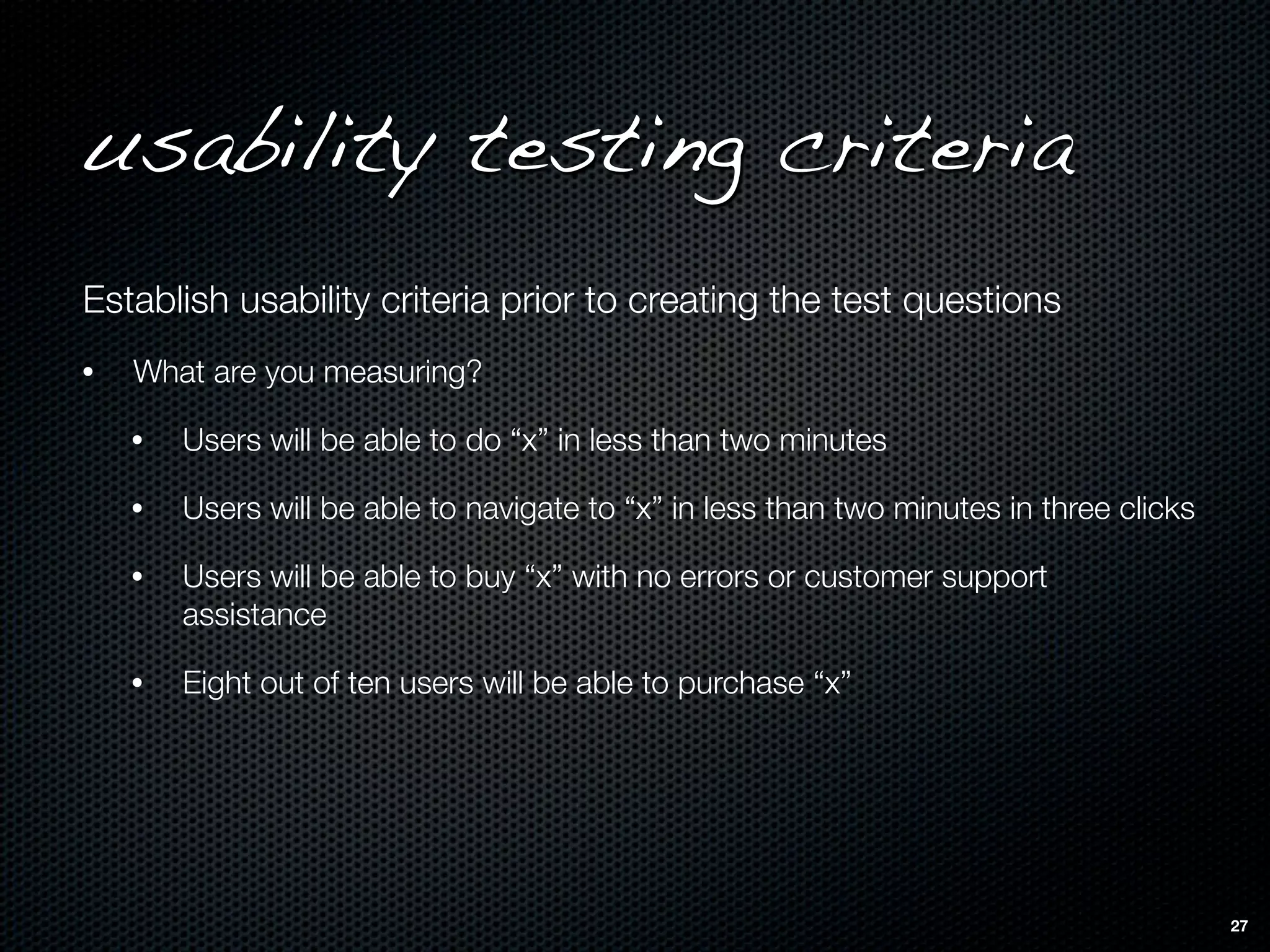 usability testing criteria
Establish usability criteria prior to creating the test questions
•   What are you measuring?

    •   Users will be able to do “x” in less than two minutes

    •   Users will be able to navigate to “x” in less than two minutes in three clicks

    •   Users will be able to buy “x” with no errors or customer support
        assistance

    •   Eight out of ten users will be able to purchase “x”




                                                                                         27
 
