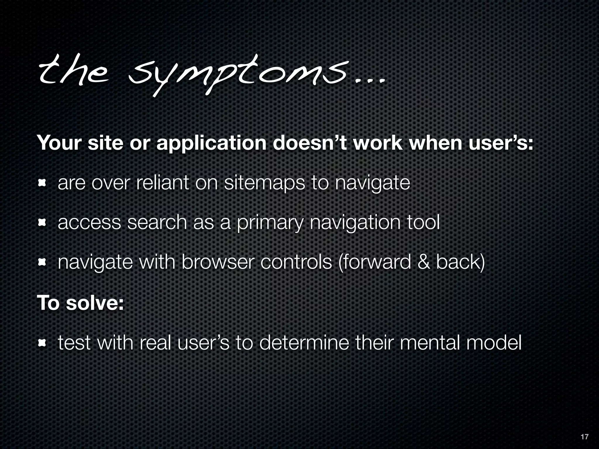 the symptoms...
Your site or application doesn’t work when user’s:
  are over reliant on sitemaps to navigate
  access search as a primary navigation tool
  navigate with browser controls (forward & back)
To solve:
  test with real user’s to determine their mental model



                                                          17
 