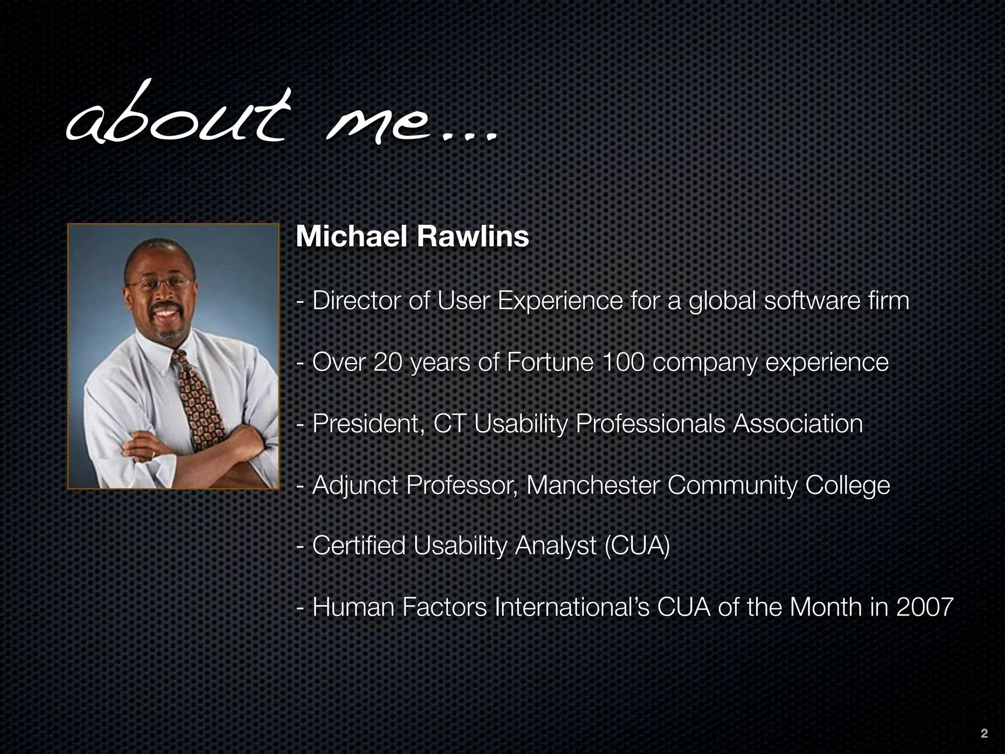 about me...
     Michael Rawlins

     - Director of User Experience for a global software ﬁrm

     - Over 20 years of Fortune 100 company experience

     - President, CT Usability Professionals Association

     - Adjunct Professor, Manchester Community College

     - Certiﬁed Usability Analyst (CUA)

     - Human Factors International’s CUA of the Month in 2007



                                                                2
 