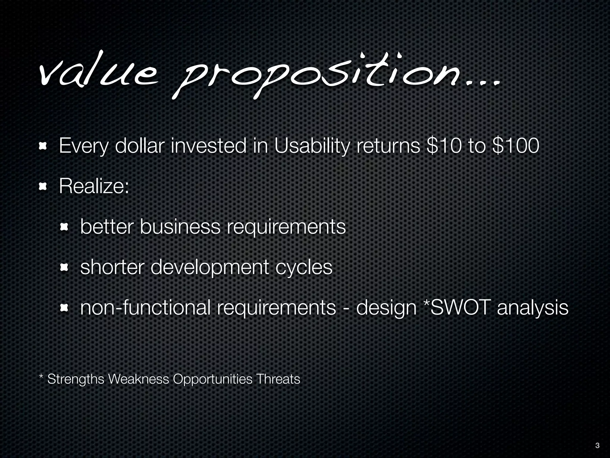 value proposition...
   Every dollar invested in Usability returns $10 to $100
   Realize:
      better business requirements
      shorter development cycles
      non-functional requirements - design *SWOT analysis


* Strengths Weakness Opportunities Threats



                                                            3
 