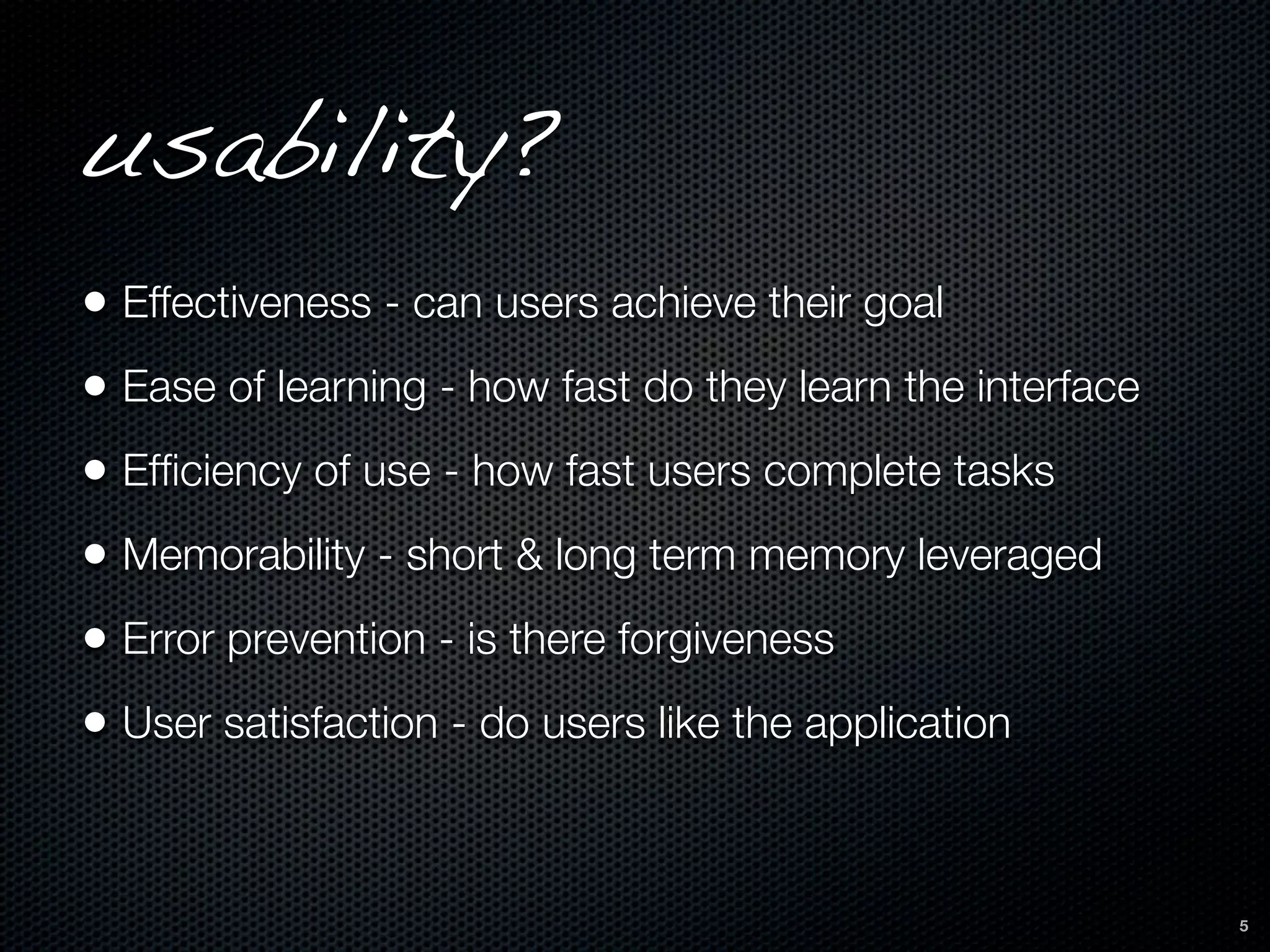 usability?
• Effectiveness - can users achieve their goal
• Ease of learning - how fast do they learn the interface
• Efﬁciency of use - how fast users complete tasks
• Memorability - short & long term memory leveraged
• Error prevention - is there forgiveness
• User satisfaction - do users like the application


                                                            5
 