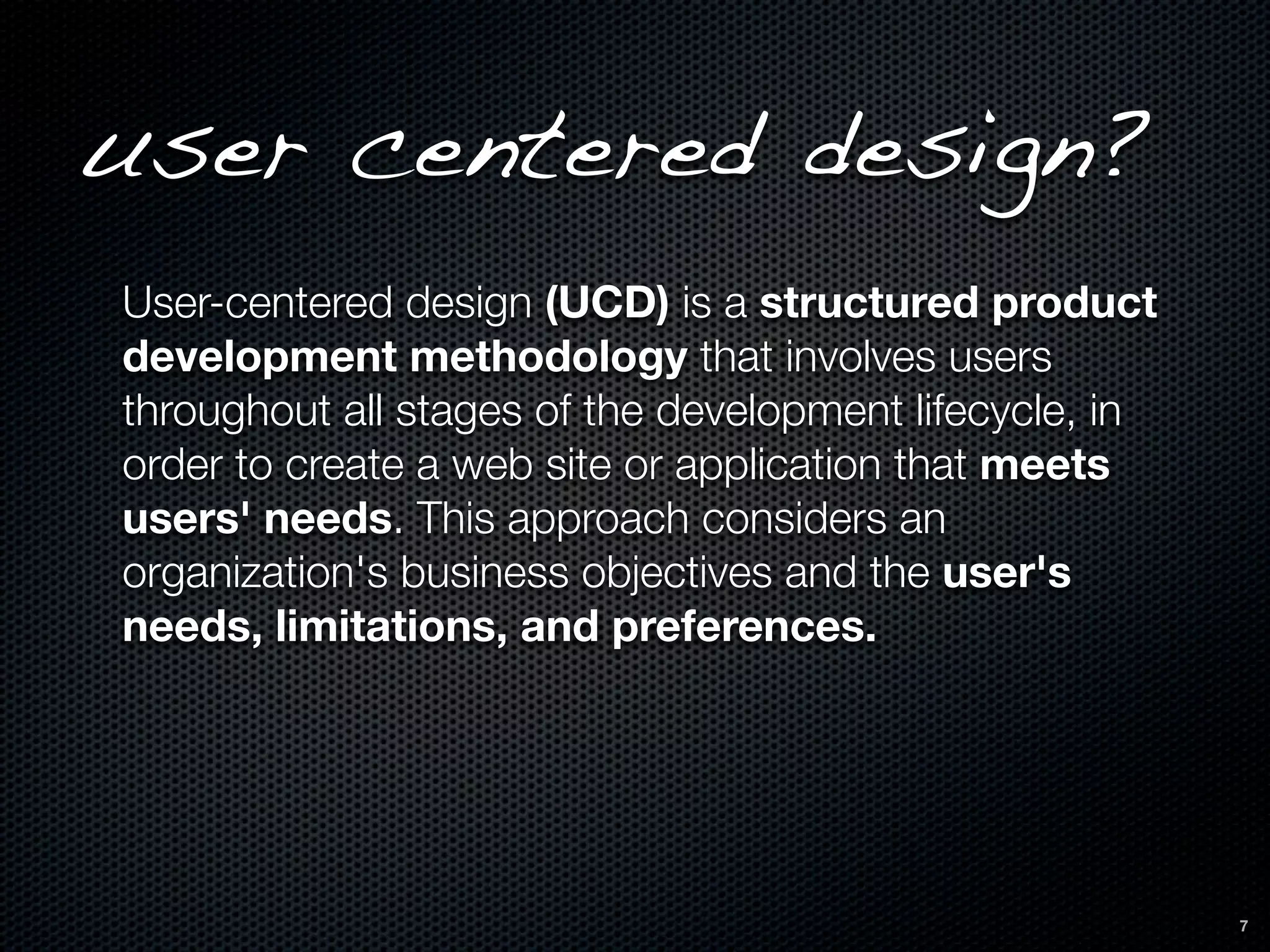 user centered design?
User-centered design (UCD) is a structured product
development methodology that involves users
throughout all stages of the development lifecycle, in
order to create a web site or application that meets
users' needs. This approach considers an
organization's business objectives and the user's
needs, limitations, and preferences.




                                                         7
 