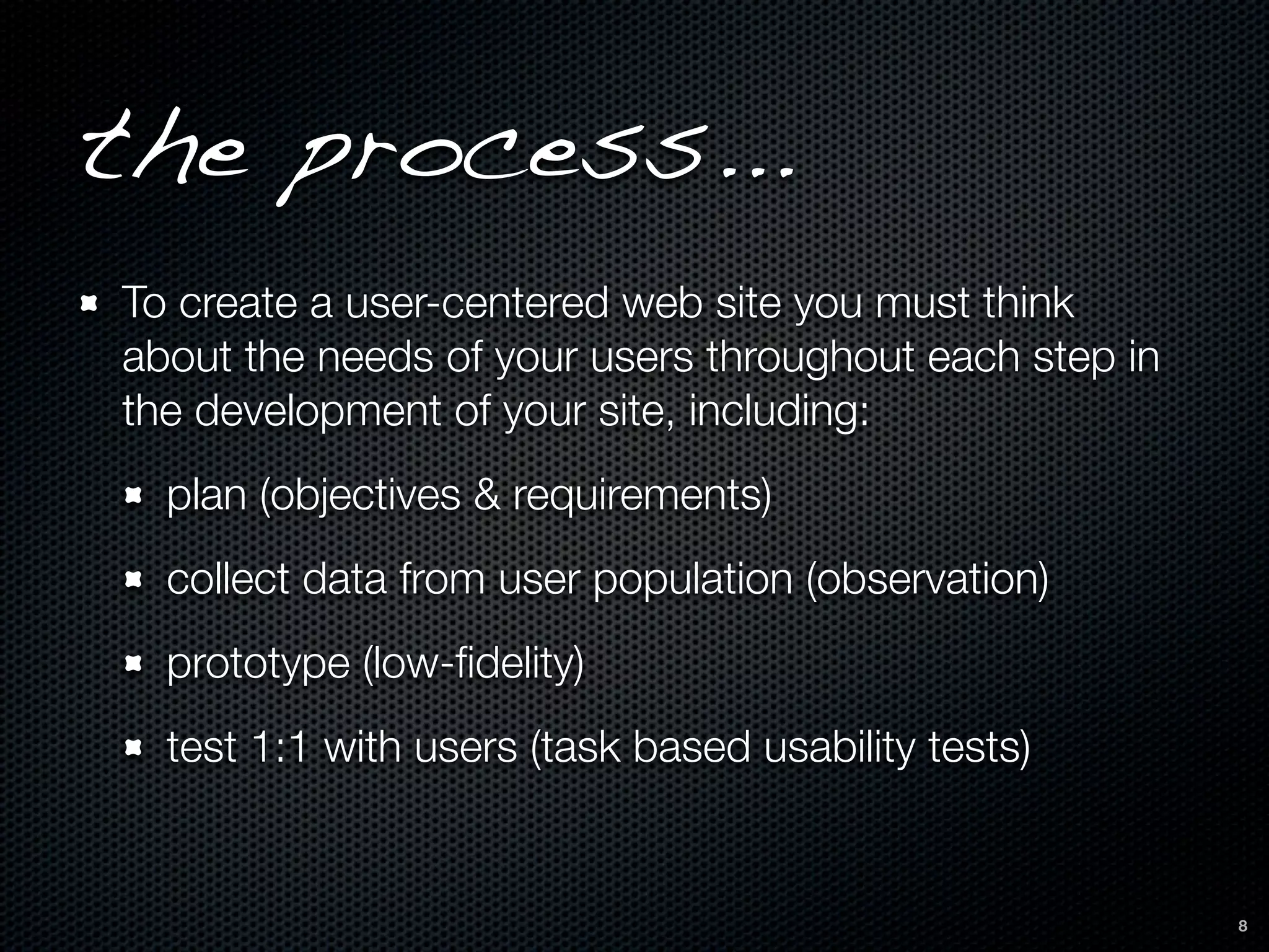 the process...
To create a user-centered web site you must think
about the needs of your users throughout each step in
the development of your site, including:
  plan (objectives & requirements)
  collect data from user population (observation)
  prototype (low-ﬁdelity)
  test 1:1 with users (task based usability tests)


                                                        8
 