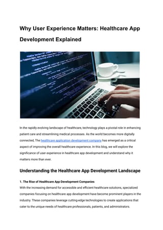 Why User Experience Matters: Healthcare App
Development Explained
In the rapidly evolving landscape of healthcare, technology plays a pivotal role in enhancing
patient care and streamlining medical processes. As the world becomes more digitally
connected, The healthcare application development company has emerged as a critical
aspect of improving the overall healthcare experience. In this blog, we will explore the
significance of user experience in healthcare app development and understand why it
matters more than ever.
Understanding the Healthcare App Development Landscape
1. The Rise of Healthcare App Development Companies
With the increasing demand for accessible and efficient healthcare solutions, specialized
companies focusing on healthcare app development have become prominent players in the
industry. These companies leverage cutting-edge technologies to create applications that
cater to the unique needs of healthcare professionals, patients, and administrators.
 