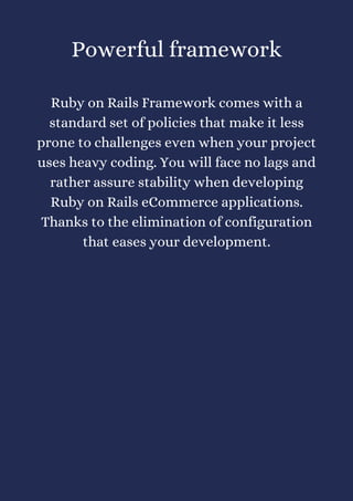 Powerful framework


Ruby on Rails Framework comes with a
standard set of policies that make it less
prone to challenges even when your project
uses heavy coding. You will face no lags and
rather assure stability when developing
Ruby on Rails eCommerce applications.
Thanks to the elimination of configuration
that eases your development.
 