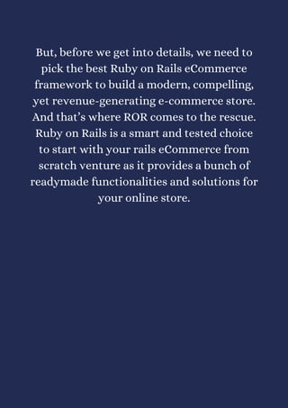 But, before we get into details, we need to
pick the best Ruby on Rails eCommerce
framework to build a modern, compelling,
yet revenue-generating e-commerce store.
And that’s where ROR comes to the rescue.
Ruby on Rails is a smart and tested choice
to start with your rails eCommerce from
scratch venture as it provides a bunch of
readymade functionalities and solutions for
your online store.
 