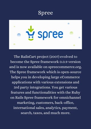 Spree




The RailsCart project (2007) evolved to
become the Spree framework 0.0.9 version
and is now available on spreecommerce.org.
The Spree framework which is open-source
helps you in developing large eCommerce
applications with various extensions and
3rd party integrations. You get various
features and functionalities with the Ruby
on Rails Spree framework for omnichannel
marketing, customers, back-office,
international sales, analytics, payment,
search, taxes, and much more.
 