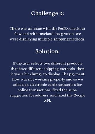Challenge 3:


There was an issue with the FedEx checkout
flow and with taxcloud integration. We
were displaying multiple shipping methods.


Solution:


If the user selects two different products
that have different shipping methods, then
it was a bit clumsy to display. The payment
flow was not working properly and so we
added an electronic card transaction for
online transactions, fixed the auto-
suggestion for address, and fixed the Google
API.
 