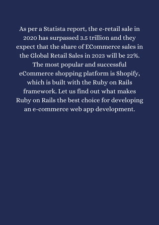 As per a Statista report, the e-retail sale in
2020 has surpassed 3.5 trillion and they
expect that the share of ECommerce sales in
the Global Retail Sales in 2023 will be 22%.
The most popular and successful
eCommerce shopping platform is Shopify,
which is built with the Ruby on Rails
framework. Let us find out what makes
Ruby on Rails the best choice for developing
an e-commerce web app development.
 