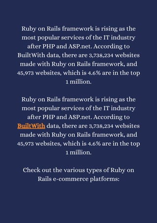 Ruby on Rails framework is rising as the
most popular services of the IT industry
after PHP and ASP.net. According to
BuiltWith data, there are 3,738,234 websites
made with Ruby on Rails framework, and
45,973 websites, which is 4.6% are in the top
1 million.


Ruby on Rails framework is rising as the
most popular services of the IT industry
after PHP and ASP.net. According to
BuiltWith data, there are 3,738,234 websites
made with Ruby on Rails framework, and
45,973 websites, which is 4.6% are in the top
1 million.


Check out the various types of Ruby on
Rails e-commerce platforms:
 