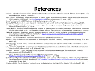 References
Armellini, A. (2012), Personal Communication at the Higher Education Academy Workshop, A Personal Voice? The Whys and Hows of Effective Audio
       Feedback. Leicester University 29 June 2012.
Bailey, R. (2009), ‘Undergraduate students' perceptions of the role and utility of written assessment feedback’, Journal of Learning Development in
       Higher Education, Vol.1. Available from: http://www.aldinhe.ac.uk [Electronically accessed: 24 January, 2012].
Brown, P. and Levinson, S. C. (1987), Politeness. Cambridge: Cambridge University Press.
Chanock, K. (2000), ‘Comments on essays; do students understand what tutors write?’ Teaching in Higher Education, Vol.5, No.1, pp.95-105.
Daft, R. L. and Lengel, R. H. (1984), ‘Information richness: a new approach to managerial behaviour and organization design’, Research in
       Organizational Behaviour, Vol.6, pp.191-233.
Edwards, K. (2011), ‘Action research towards developing guidelines for optimising audio-visual feedback on essays in Higher Education’. Unpublished
       manuscript submitted as part of a Post Graduate Certificate in Education. Walford and North Shropshire College and Staffordshire University.
Edwards, K., Dujardin, A-F. and Williams, N. (2012), ‘Screencast feedback for essays on a distance learning MA in Professional Communication’,
       Journal of Academic Writing, Vol.2, No.1. Available from: http://e-learning.coventry.ac.uk/ojs/index.php/joaw/article/view/62/105
       [Electronically accessed: 26 February, 2013.]
Gossman, P. (2012), ‘Giving feedback to improve student performance’, Glyndŵr University Workshop.
Hughes, G. (2009), ‘Social software: new opportunities for challenging social inequalities in learning?’ Learning, Media and Technology, Vol.34, No.4,
       pp.291-305.
Lea, M. and Street, B. (1998), ‘Student Writing in Higher Education: an Academic Literacies Approach’, Studies in Higher Education, Vol. 23, No.2,
       pp.157–172.
Lunt, T. and Curran, J. (2010), ‘'Are you listening please?' The advantages of electronic audio feedback compared to written feedback’, Assessment
       and Evaluation in Higher Education, Vol.35, No.7, pp.759-769.
Mackiewicz, J. and Riley, K. (2003), ‘The Technical Editor as Diplomat: Linguistic Strategies for Balancing Clarity and Politeness’, Technical
       Communication, Vol. 50 No.1, pp.83–94.
Middleton, A. (2011), JISC Webinar: Using a screencast to provide feedback. Available from:
       http://www.jiscdigitalmedia.ac.uk/surgery/session/2011-02-09 [Accessed 4 April 2011].
Quality Assurance Agency for Higher Education (2006), ‘Code of Practice for the Assurance of Academic Quality and Standards in Higher Education
       Section 6 Assessment of Students. Available from: http://www.qaa.ac.uk/academicinfrastructure/codeOfPractice/default.asp [Electronically
       accessed: 10 February, 2010.]
Värlander, S. (2008), ‘The role of students' emotions in formal feedback situations’, Teaching in Higher Education, Vol.13, No.2, pp.145–156.
 
