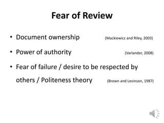 Fear of Review

• Document ownership             (Mackiewicz and Riley, 2003)


• Power of authority                        (Varlander, 2008)


• Fear of failure / desire to be respected by
  others / Politeness theory      (Brown and Levinson, 1987)
 