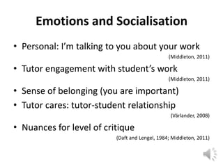 Emotions and Socialisation
• Personal: I’m talking to you about your work
                                                (Middleton, 2011)

• Tutor engagement with student’s work
                                                (Middleton, 2011)

• Sense of belonging (you are important)
• Tutor cares: tutor-student relationship
                                                 (Värlander, 2008)

• Nuances for level of critique
                          (Daft and Lengel, 1984; Middleton, 2011)
 