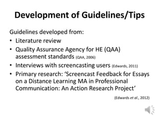 Development of Guidelines/Tips
Guidelines developed from:
• Literature review
• Quality Assurance Agency for HE (QAA)
  assessment standards (QAA, 2006)
• Interviews with screencasting users (Edwards, 2011)
• Primary research: ‘Screencast Feedback for Essays
  on a Distance Learning MA in Professional
  Communication: An Action Research Project’
                                       (Edwards et al., 2012)
 