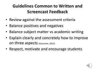 Guidelines Common to Written and
           Screencast Feedback
• Review against the assessment criteria
• Balance positives and negatives
• Balance subject matter vs academic writing
• Explain clearly and concretely how to improve
  on three aspects (Gossman, 2012)
• Respect, motivate and encourage students
 
