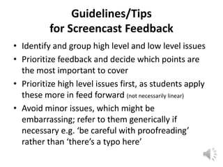 Guidelines/Tips
          for Screencast Feedback
• Identify and group high level and low level issues
• Prioritize feedback and decide which points are
  the most important to cover
• Prioritize high level issues first, as students apply
  these more in feed forward (not necessarily linear)
• Avoid minor issues, which might be
  embarrassing; refer to them generically if
  necessary e.g. ‘be careful with proofreading’
  rather than ‘there’s a typo here’
 