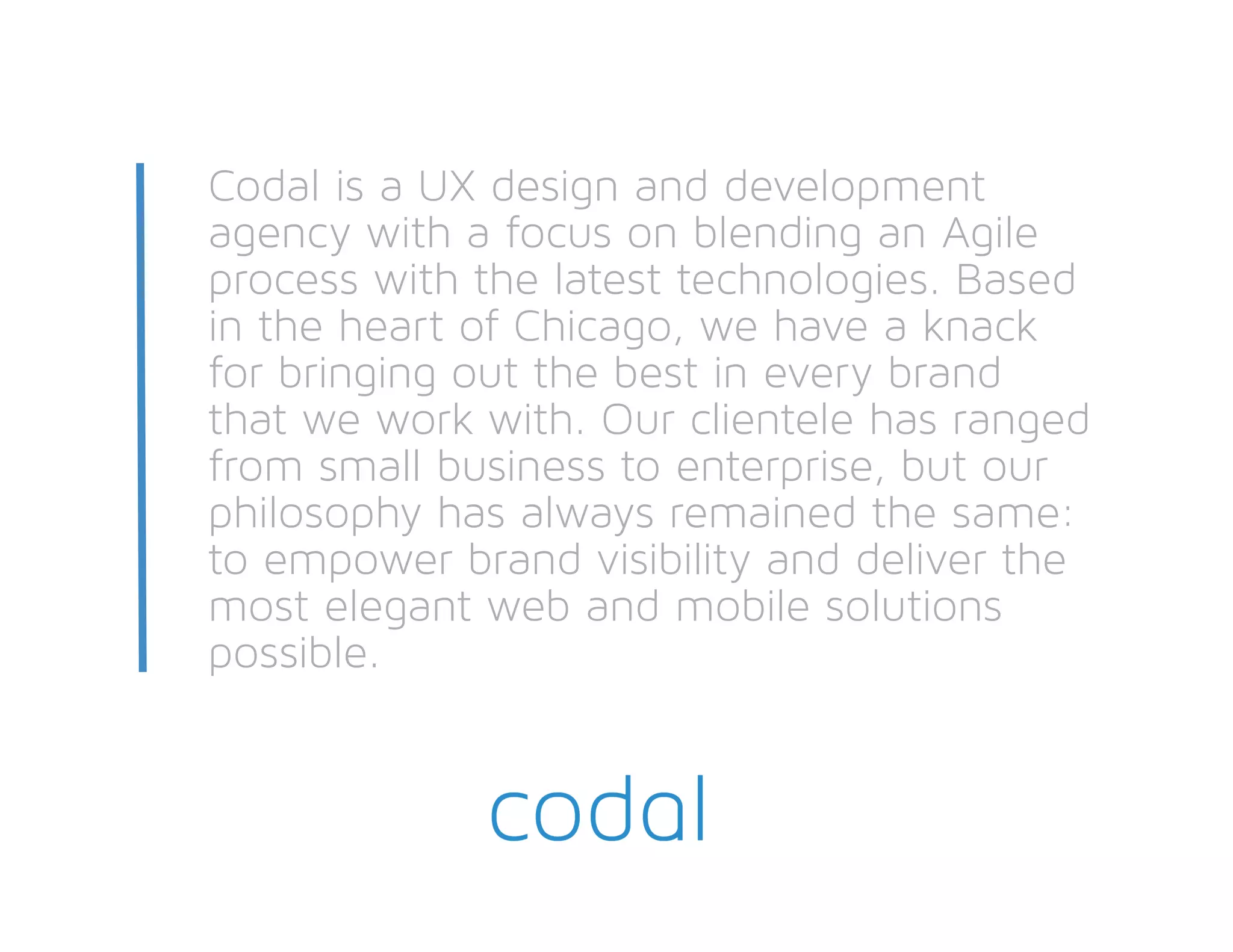 Codal is a UX design and development
agency with a focus on blending an Agile
process with the latest technologies. Based
in the heart of Chicago, we have a knack
for bringing out the best in every brand
that we work with. Our clientele has ranged
from small business to enterprise, but our
philosophy has always remained the same:
to empower brand visibility and deliver the
most elegant web and mobile solutions
possible.