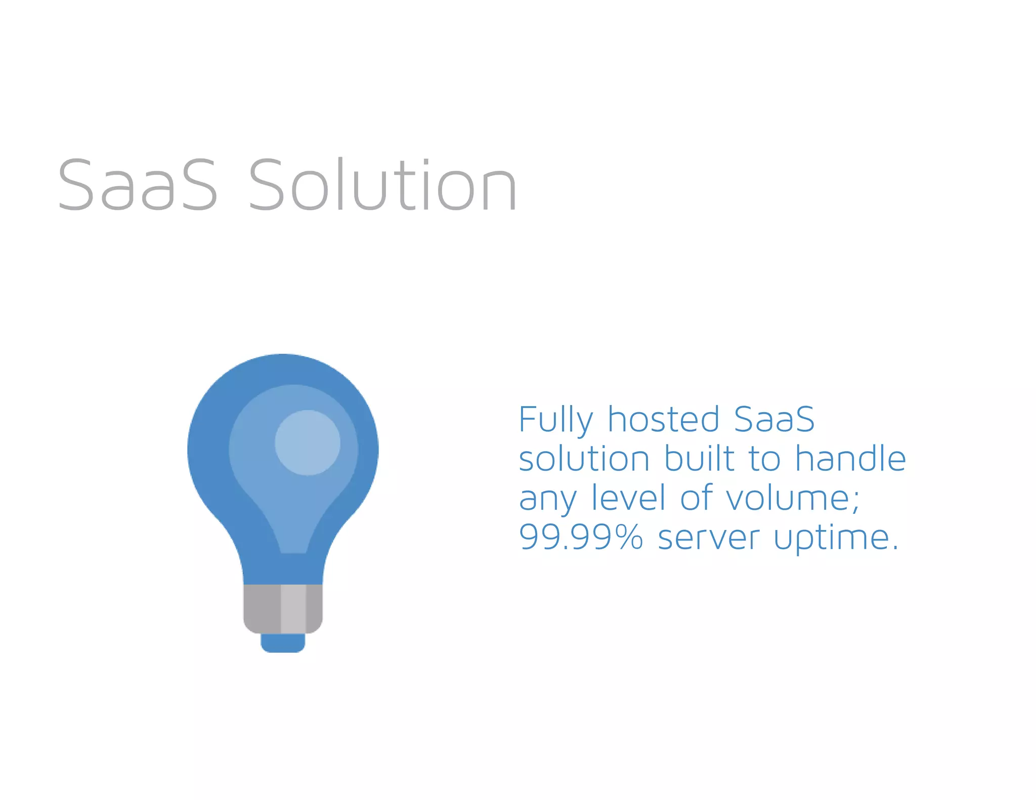 SaaS Solution
Fully hosted SaaS
solution built to handle
any level of volume;
99.99% server uptime.