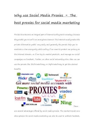 Why use Social Media Proxies – The
best proxies for social media marketing
Proxies have become an integral part of internet surfing tools nowadays, because
they enable you to surf in an anonymous manner. The internet usually makes the
private information public very easily and generally the proxies help you to
maintain a close anonymity while surfing. If we want to protect our privacy on
the internet domain, or if we try to market products, and manage our social
campaigns on Facebook, Twitter, or other social networking sites, then we can
use the proxies like SSLPrivateProxy, or MyPrivateProxy to get the desired
benefits.
There
are several advantages offered by social media proxies. The market trends now
show proxies for social media marketing can also be used to unblock Facebook,
 