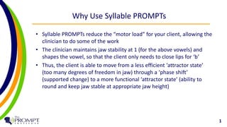 Why Use Syllable PROMPTs 
• Syllable PROMPTs reduce the “motor load” for your client, allowing the 
clinician to do some of the work 
• The clinician maintains jaw stability at 1 (for the above vowels) and 
shapes the vowel, so that the client only needs to close lips for ‘b’ 
• Thus, the client is able to move from a less efficient ‘attractor state’ 
(too many degrees of freedom in jaw) through a ‘phase shift’ 
(supported change) to a more functional ‘attractor state’ (ability to 
round and keep jaw stable at appropriate jaw height) 
1 
