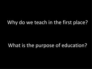 Why do we teach in the first place? What is the purpose of education? 