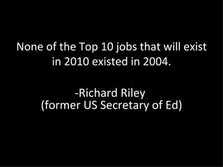 None of the Top 10 jobs that will exist in 2010 existed in 2004. -Richard Riley  (former US Secretary of Ed) 