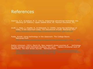 References

Doering, A.H., & Roblyer, M. D. (2013). Integrating educational technology into
     teaching (6th Edition). Upper Saddle River, NJ. Pearson Education, Inc.


Groff, J., Haas, J., Klopfer, E., & Osterweil, S. (2009). Using the technology of
      today, in the classroom today. The Educational Arcade. Retrieved from
      http://education.mit.edu/papers/GamesSimsSocNets_EdArcade.pdf


Pulda, Arnold. Using technology in the classroom. The College Board.
     Retrieved from
     http://apcentral.collegeboard.com/apc/members/homepage/11376.              html


Author Unknown. (2012, March 8). New research shows promise of        technology
to help teachers reach individual students, but can’t replace emotional work of
classrooms. The Wall Street Journal. Retrieved from
      http://www.marketwatch.com/story/new-research-        shows-promise-of-
      technologies-to-help-teachers-reach-individual- students-but-cant-replace-
      emotional-work-of-classrooms-2012-03-       28
 