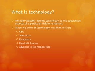 What is technology?
 Merriam-Webster defines technology as the specialized
  aspects of a particular field or endeavor.
 When we think of technology, we think of tools
    Cars
    Televisions
    Computers
    Handheld Devices
    Advances in the medical field
 
