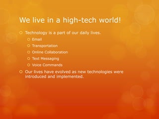 We live in a high-tech world!
 Technology is a part of our daily lives.
     Email
     Transportation
     Online Collaboration
     Text Messaging
     Voice Commands
 Our lives have evolved as new technologies were
  introduced and implemented.
 