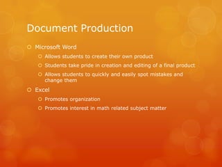 Document Production
 Microsoft Word
    Allows students to create their own product
    Students take pride in creation and editing of a final product
    Allows students to quickly and easily spot mistakes and
     change them
 Excel
    Promotes organization
    Promotes interest in math related subject matter
 