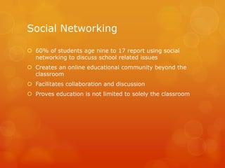 Social Networking

 60% of students age nine to 17 report using social
  networking to discuss school related issues
 Creates an online educational community beyond the
  classroom
 Facilitates collaboration and discussion
 Proves education is not limited to solely the classroom
 
