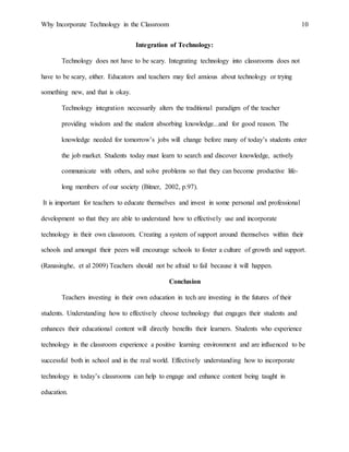 Why Incorporate Technology in the Classroom 10
Integration of Technology:
Technology does not have to be scary. Integrating technology into classrooms does not
have to be scary, either. Educators and teachers may feel anxious about technology or trying
something new, and that is okay.
Technology integration necessarily alters the traditional paradigm of the teacher
providing wisdom and the student absorbing knowledge...and for good reason. The
knowledge needed for tomorrow’s jobs will change before many of today’s students enter
the job market. Students today must learn to search and discover knowledge, actively
communicate with others, and solve problems so that they can become productive life-
long members of our society (Bitner, 2002, p.97).
It is important for teachers to educate themselves and invest in some personal and professional
development so that they are able to understand how to effectively use and incorporate
technology in their own classroom. Creating a system of support around themselves within their
schools and amongst their peers will encourage schools to foster a culture of growth and support.
(Ranasinghe, et al 2009) Teachers should not be afraid to fail because it will happen.
Conclusion
Teachers investing in their own education in tech are investing in the futures of their
students. Understanding how to effectively choose technology that engages their students and
enhances their educational content will directly benefits their learners. Students who experience
technology in the classroom experience a positive learning environment and are influenced to be
successful both in school and in the real world. Effectively understanding how to incorporate
technology in today’s classrooms can help to engage and enhance content being taught in
education.
 