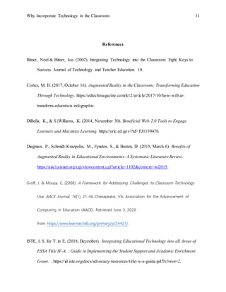 Why Incorporate Technology in the Classroom 11
References
Bitner, Noel & Bitner, Joe. (2002). Integrating Technology into the Classroom: Eight Keys to
Success. Journal of Technology and Teacher Education. 10.
Cortez, M. B. (2017, October 16). Augmented Reality in the Classroom: Transforming Education
Through Technology. https://edtechmagazine.com/k12/article/2017/10/how-will-ar-
transform-education-infographic.
DiBella, K., & S.|Williams, K. (2014, November 30). Beneficial Web 2.0 Tools to Engage
Learners and Maximize Learning. https://eric.ed.gov/?id=EJ1139476.
Diegman, P., Schmidt-Kraepelin, M., Eynden, S., & Basten, D. (2015, March 6). Benefits of
Augmented Reality in Educational Environments- A Systematic Literature Review.
https://aisel.aisnet.org/cgi/viewcontent.cgi?article=1102&context=wi2015.
Groff, J. & Mouza, C. (2008). A Framework for Addressing Challenges to Classroom Technology
Use. AACE Journal, 16(1), 21-46. Chesapeake, VA: Association for the Advancement of
Computing in Education (AACE). Retrieved June 3, 2020
from https://www.learntechlib.org/primary/p/24421/.
ISTE, I. S. for T. in E. (2018, December). Integrating Educational Technology into all Areas of
ESSA Title IV-A. : Guide to Implementing the Student Support and Academic Enrichment
Grant. . https://id.iste.org/docs/advocacy-resources/title-iv-a-guide.pdf?sfvrsn=2.
 