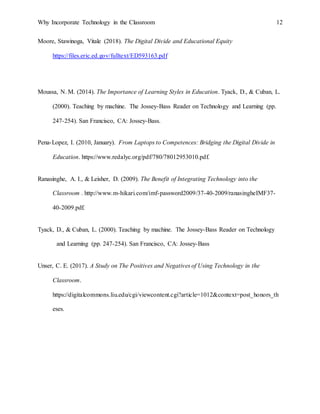 Why Incorporate Technology in the Classroom 12
Moore, Stawinoga, Vitale (2018). The Digital Divide and Educational Equity
https://files.eric.ed.gov/fulltext/ED593163.pdf
Moussa, N. M. (2014). The Importance of Learning Styles in Education. Tyack, D., & Cuban, L.
(2000). Teaching by machine. The Jossey-Bass Reader on Technology and Learning (pp.
247-254). San Francisco, CA: Jossey-Bass.
Pena-Lopez, I. (2010, January). From Laptops to Competences: Bridging the Digital Divide in
Education. https://www.redalyc.org/pdf/780/78012953010.pdf.
Ranasinghe, A. I., & Leisher, D. (2009). The Benefit of Integrating Technology into the
Classroom . http://www.m-hikari.com/imf-password2009/37-40-2009/ranasingheIMF37-
40-2009.pdf.
Tyack, D., & Cuban, L. (2000). Teaching by machine. The Jossey-Bass Reader on Technology
and Learning (pp. 247-254). San Francisco, CA: Jossey-Bass
Unser, C. E. (2017). A Study on The Positives and Negatives of Using Technology in the
Classroom.
https://digitalcommons.liu.edu/cgi/viewcontent.cgi?article=1012&context=post_honors_th
eses.
 