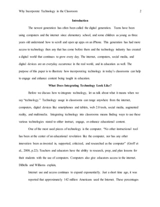 Why Incorporate Technology in the Classroom 2
Introduction
The newest generation has often been called the digital generation. Teens have been
using computers and the internet since elementary school, and some children as young as three
years old understand how to scroll and open up apps on an iPhone. This generation has had more
access to technology then any that has come before them and the technology industry has created
a digital world that continues to grow every day. The internet, computers, social media, and
digital devices are an everyday occurrence in the real world, and in education as well. The
purpose of this paper is to illustrate how incorporating technology in today’s classrooms can help
to engage and enhance content being taught in education.
What Does Integrating Technology Look Like?
Before we discuss how to integrate technology, let us talk about what it means when we
say “technology.” Technology usage in classrooms can range anywhere from the internet,
computers, digital devices like smartphones and tablets, web 2.0 tools, social media, augmented
reality, and multimedia. Integrating technology into classrooms means finding ways to use these
various technologies stated to either instruct, engage, or enhance educational content.
One of the most used pieces of technology is the computer. “No other instructional tool
has been at the center of an educational revolution like the computer, nor has any other
innovation been as invested in, supported, criticized, and researched as the computer” (Groff et
al., 2008, p.22). Teachers and educators have the ability to research, prep, and plan lessons for
their students with the use of computers. Computers also give educators access to the internet.
DiBella and Williams explain,
Internet use and access continues to expand exponentially. Just a short time ago, it was
reported that approximately 142 million Americans used the Internet. These percentages
 